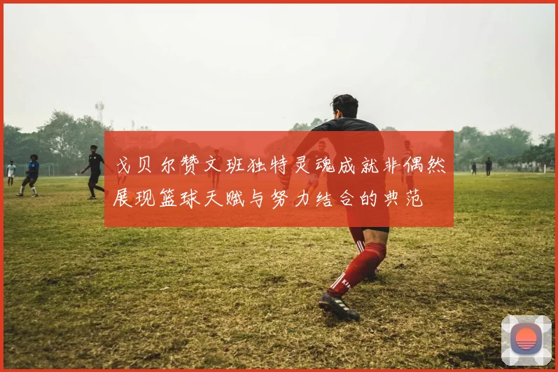 戈贝尔赞文班独特灵魂成就非偶然展现篮球天赋与努力结合的典范