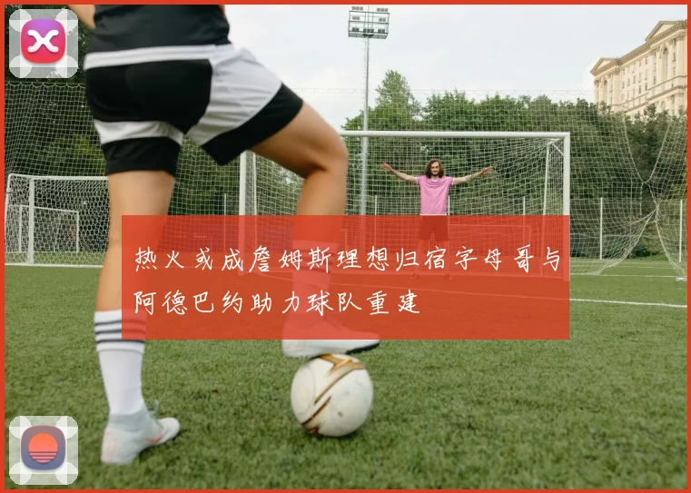 热火或成詹姆斯理想归宿字母哥与阿德巴约助力球队重建