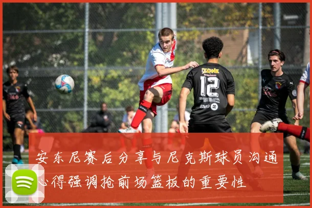 安东尼赛后分享与尼克斯球员沟通心得强调抢前场篮板的重要性