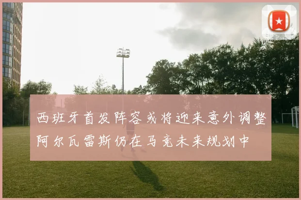 西班牙首发阵容或将迎来意外调整阿尔瓦雷斯仍在马竞未来规划中