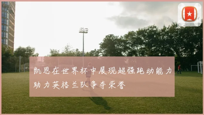 凯恩在世界杯中展现超强跑动能力助力英格兰队争夺荣誉