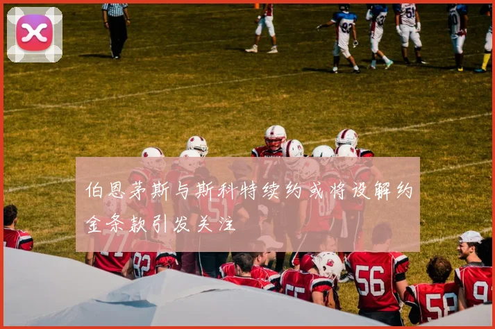 伯恩茅斯与斯科特续约或将设解约金条款引发关注