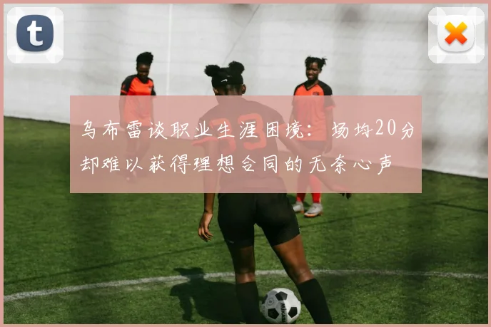 乌布雷谈职业生涯困境：场均20分却难以获得理想合同的无奈心声