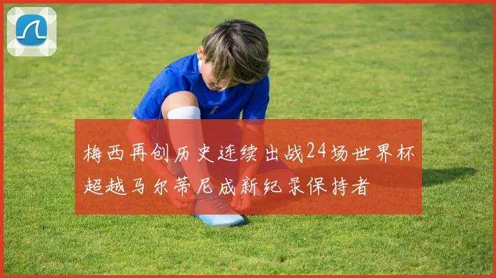 梅西再创历史连续出战24场世界杯超越马尔蒂尼成新纪录保持者